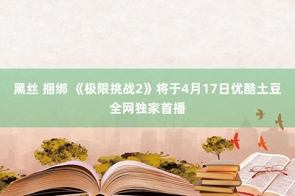 黑丝 捆绑 《极限挑战2》将于4月17日优酷土豆全网独家首播