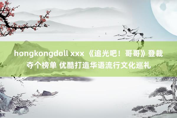 hongkongdoll xxx 《追光吧！哥哥》登裁夺个榜单 优酷打造华语流行文化巡礼