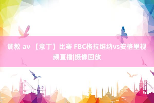 调教 av 【意丁】比赛 FBC格拉维纳vs安格里视频直播|摄像回放