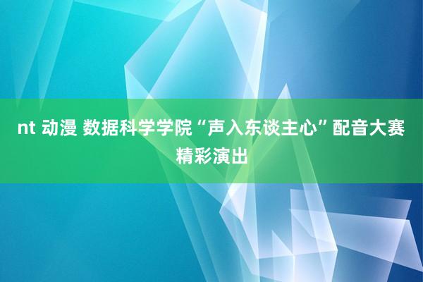 nt 动漫 数据科学学院“声入东谈主心”配音大赛精彩演出