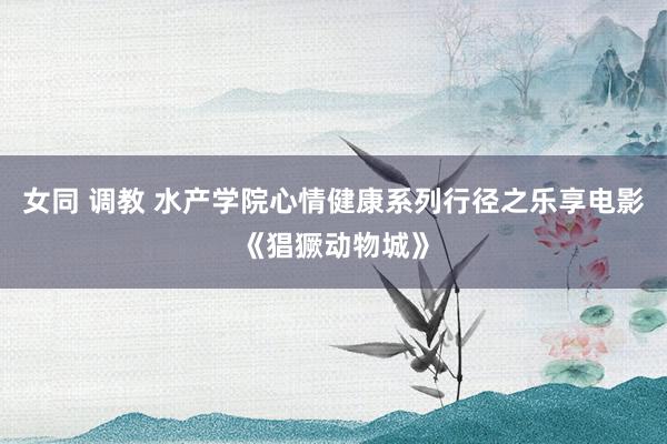 女同 调教 水产学院心情健康系列行径之乐享电影《猖獗动物城》