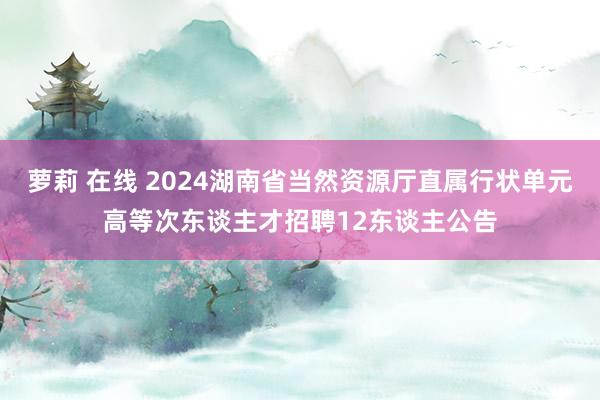 萝莉 在线 2024湖南省当然资源厅直属行状单元高等次东谈主才招聘12东谈主公告