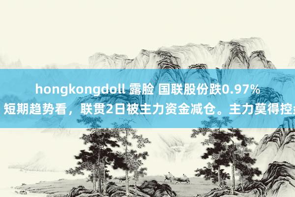 hongkongdoll 露脸 国联股份跌0.97%，短期趋势看，联贯2日被主力资金减仓。主力莫得控盘