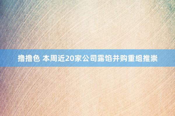 撸撸色 本周近20家公司露馅并购重组推崇