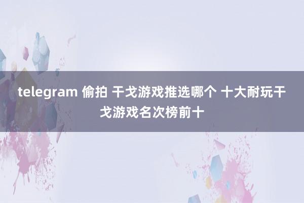 telegram 偷拍 干戈游戏推选哪个 十大耐玩干戈游戏名次榜前十