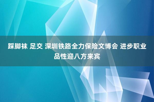 踩脚袜 足交 深圳铁路全力保险文博会 进步职业品性迎八方来宾