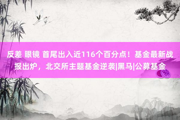 反差 眼镜 首尾出入近116个百分点！基金最新战报出炉，北交所主题基金逆袭|黑马|公募基金