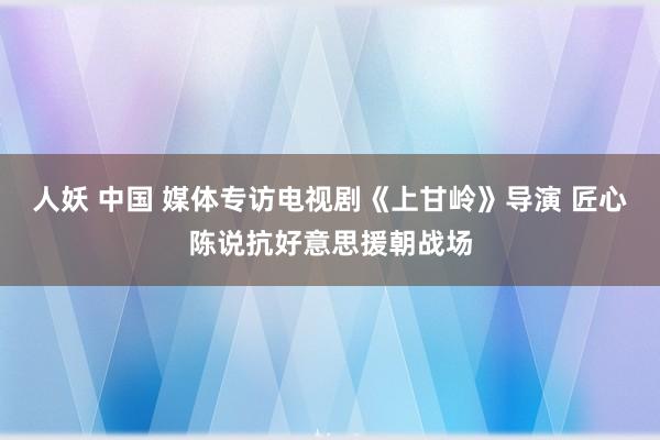 人妖 中国 媒体专访电视剧《上甘岭》导演 匠心陈说抗好意思援朝战场