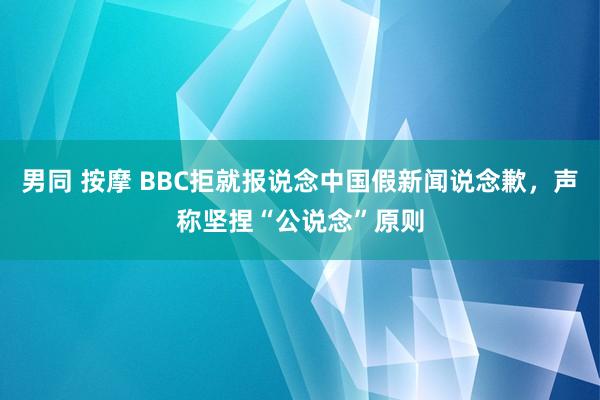 男同 按摩 BBC拒就报说念中国假新闻说念歉，声称坚捏“公说念”原则