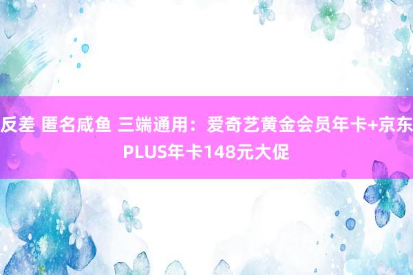 反差 匿名咸鱼 三端通用：爱奇艺黄金会员年卡+京东PLUS年卡148元大促