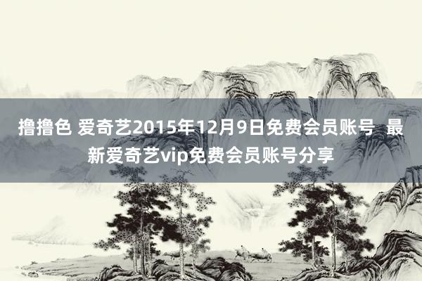 撸撸色 爱奇艺2015年12月9日免费会员账号  最新爱奇艺vip免费会员账号分享