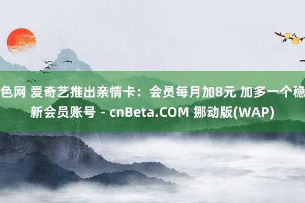 小色网 爱奇艺推出亲情卡：会员每月加8元 加多一个稳重新会员账号 - cnBeta.COM 挪动版(WAP)