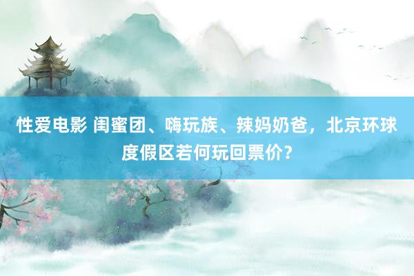 性爱电影 闺蜜团、嗨玩族、辣妈奶爸，北京环球度假区若何玩回票价？