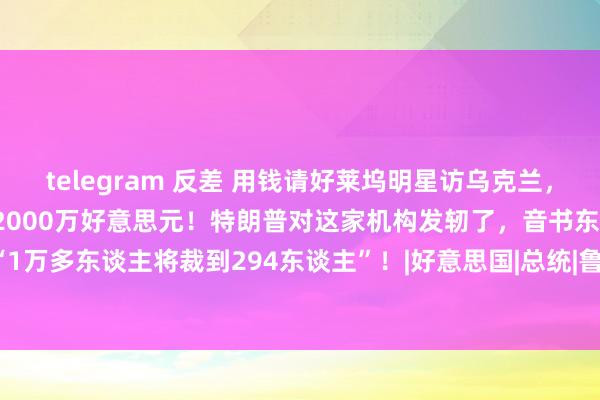 telegram 反差 用钱请好莱坞明星访乌克兰，酬报被曝光：有女演员拿了2000万好意思元！特朗普对这家机构发轫了，音书东谈主士称“1万多东谈主将裁到294东谈主”！|好意思国|总统|鲁比奥|俄罗斯|唐纳·川普|唐纳德·特朗普